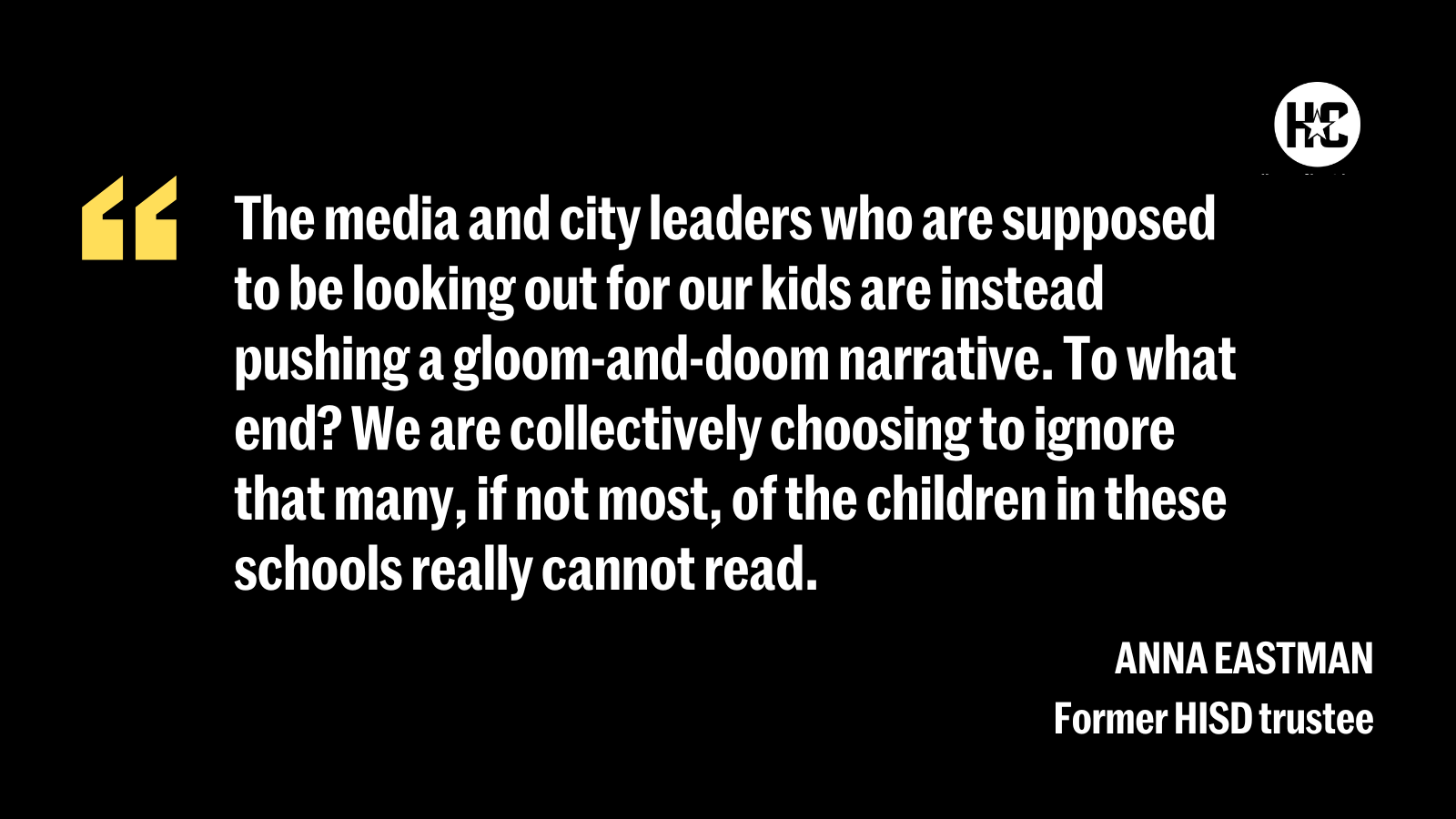 Quote from Anna Eastman, former HISD trustee: ''The media and city leaders who are supposed to be looking out for our kids are instead pushing a gloom-and-doom narrative. To what end? We are collectively choosing to ignore that many, if not most, of the children in these schools really cannot read.''
