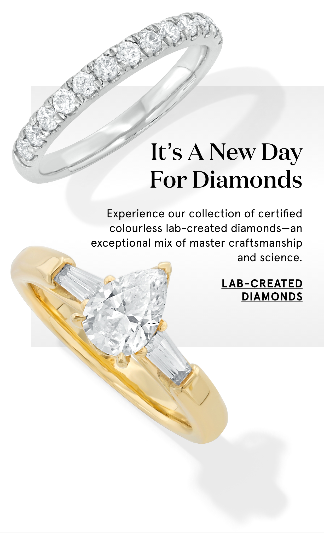 It's a new day for diamonds. Experience our collection of certified colourless lab-created diamonds—an exceptional mix of master craftsmanship and science. Lab-created diamonds