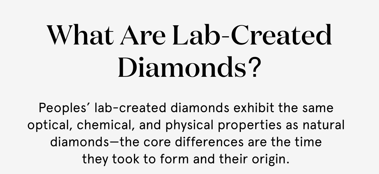 What are lab-created diamonds? Peoples' lab-created diamonds exhibit the same optical, chemical, and physical properties as natural diamonds—the core differences are the time they took to form and their origin.	