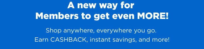 A new way for Members to get even MORE! Shop anywhere, everywhere you go. Earn CASHBACK, instant savings, and more!