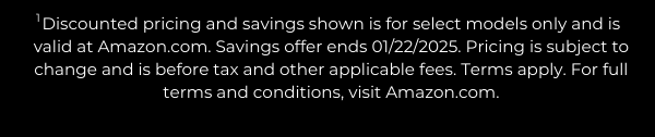 Discounted pricing and savings shown is for select models only and is valid at Amazon.com. Savings offer ends 01/22/2025. Pricing is subject to change and is before tax and other applicable fees. Terms apply. For full terms and conditions, visit Amazon.com