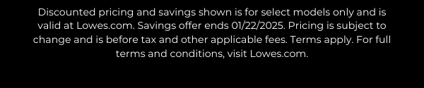 Discounted pricing and savings shown is for select models only and is valid at Lowes.com. Savings offer ends 01/22/2025. Pricing is subject to change and is before tax and other applicable fees. Terms apply. For full terms and conditions, visit Lowes.com