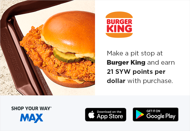 BURGER KING |  Make a pit stop at Burger King and earn 21 SYW points per dollar with purchase | SHOP YOUR WAY® MAX | Download on the App Store | GET IT ON Google Play