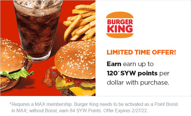 BURGER KING | LIMITED TIME OFFER! Earn up to 120* SYW points per dollar with purchase. * Requires Burger Kind to be activated as a Point Boost in MAX; without Boost, earn 84 SYW Points. Offer Expires 2/27/22