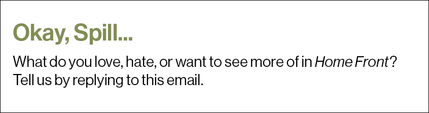 Okay, Spill... What do you love, hate, or want to see more of in Home Front? Tell us by replying to this email.