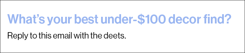 What’s your best under-$100 decor find? Reply to this email with the deets.