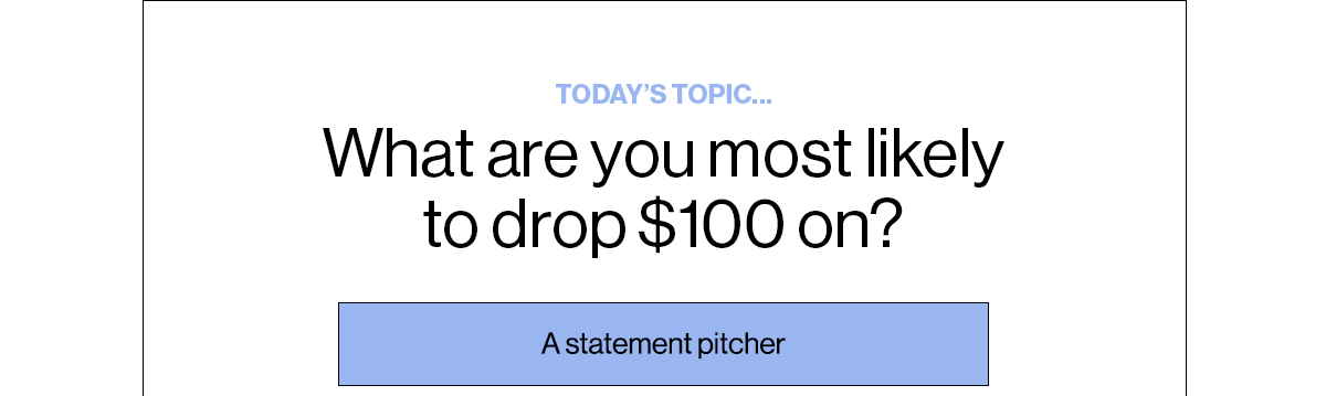 Today’s Topic… What are you most likely to drop $100 on? A statement pitcher