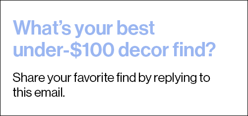 What’s your best under-$100 decor find? Reply to this email with the deets.