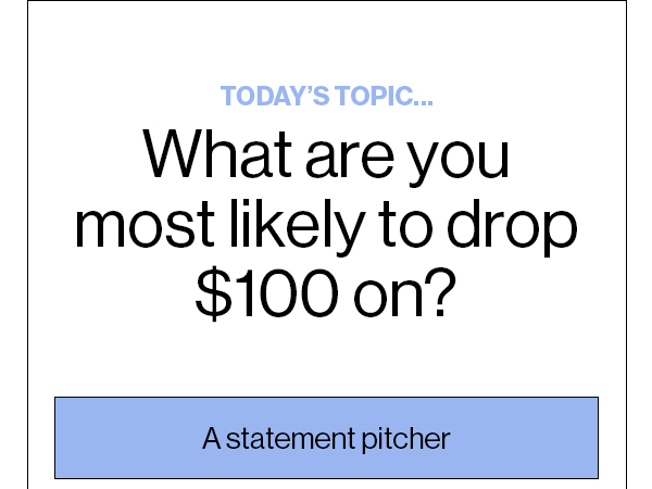 Today’s Topic… What are you most likely to drop $100 on? A statement pitcher