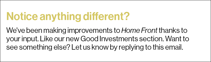 Notice anything different? We've been making improvements to Home Front thanks to your input. Like our new Good Investments section. Want to see something else? Let us know by replying to this email.