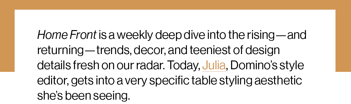 Home Front is a weekly deep dive into the rising—and returning—trends, decor, and teeniest of design details fresh on our radar. Today, Julia, Domino’s style editor, gets into a very specific table styling aesthetic she’s been seeing.