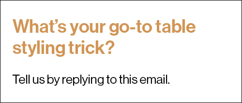 What’s your go-to table styling trick? Tell us by replying to this email.
