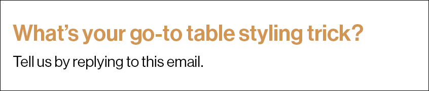 What’s your go-to table styling trick? Tell us by replying to this email.