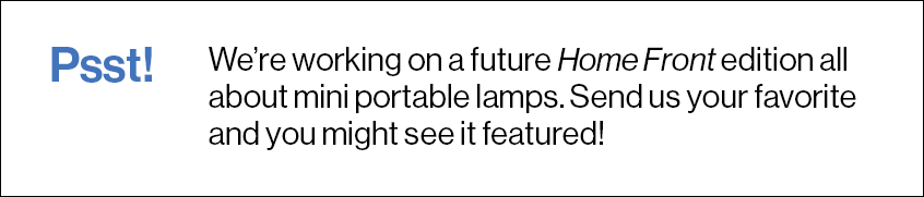 Psst! We’re working on a future Home Front edition all about mini portable lamps. Send us your favorite and you might see it featured!