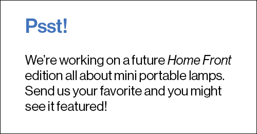 Psst! We’re working on a future Home Front edition all about mini portable lamps. Send us your favorite and you might see it featured!