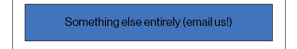 Something else entirely (email us!)
