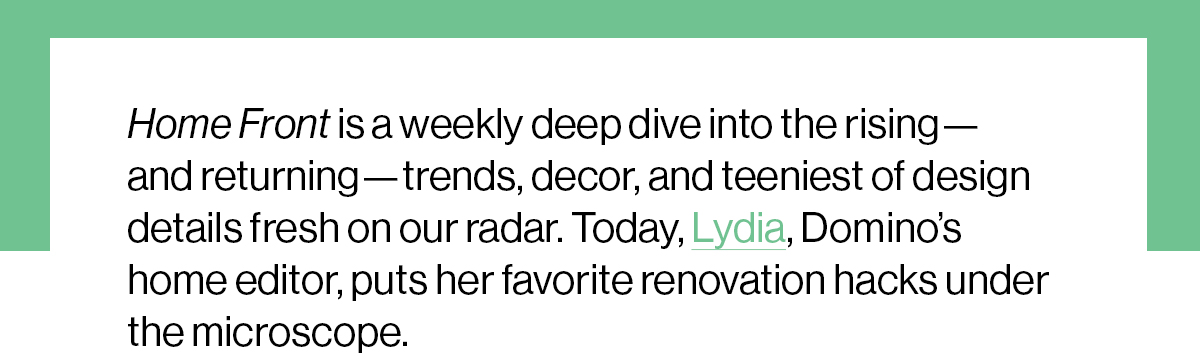 Home Front is a weekly deep dive into the rising—and returning—trends, decor, and teeniest of design details fresh on our radar. Today, Lydia, Domino’s home editor, puts her favorite renovation hacks under the microscope. 