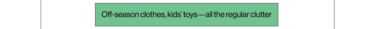 Off-season clothes, kids’ toys—all the regular clutter