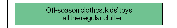 Off-season clothes, kids’ toys—all the regular clutter
