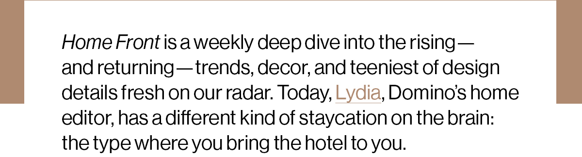 Home Front is a weekly deep dive into the rising—and returning—trends, decor, and teeniest of design details fresh on our radar. Today, Lydia, Domino’s home editor, has a different kind of staycation on the brain: the type where you bring the hotel to you. 