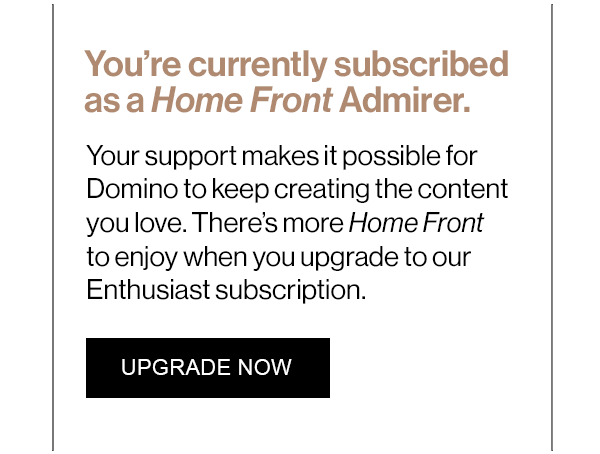 You’re currently subscribed as a Home Front Admirer. Your support makes it possible for Domino to keep creating the content you love. There’s more Home Front to enjoy when you upgrade to our Enthusiast subscription.
