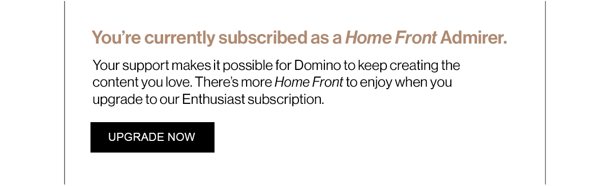 You’re currently subscribed as a Home Front Admirer. Your support makes it possible for Domino to keep creating the content you love. There’s more Home Front to enjoy when you upgrade to our Enthusiast subscription.