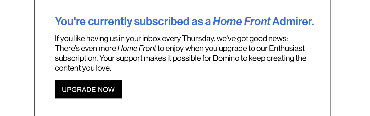 You're currently subscribed as a Home Front Admirer. If you like having us in your inbox every Thursday, we’ve got good news: There’s even more Home Front to enjoy when you upgrade to our Enthusiast subscription. Your support makes it possible for Domino to keep creating the content you love.