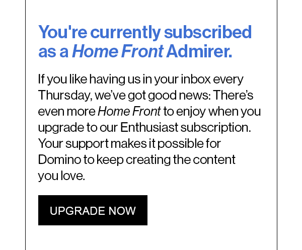 You're currently subscribed as a Home Front Admirer. If you like having us in your inbox every Thursday, we’ve got good news: There’s even more Home Front to enjoy when you upgrade to our Enthusiast subscription. Your support makes it possible for Domino to keep creating the content you love.