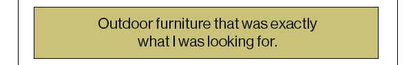 Outdoor furniture that was exactly what I was looking for.