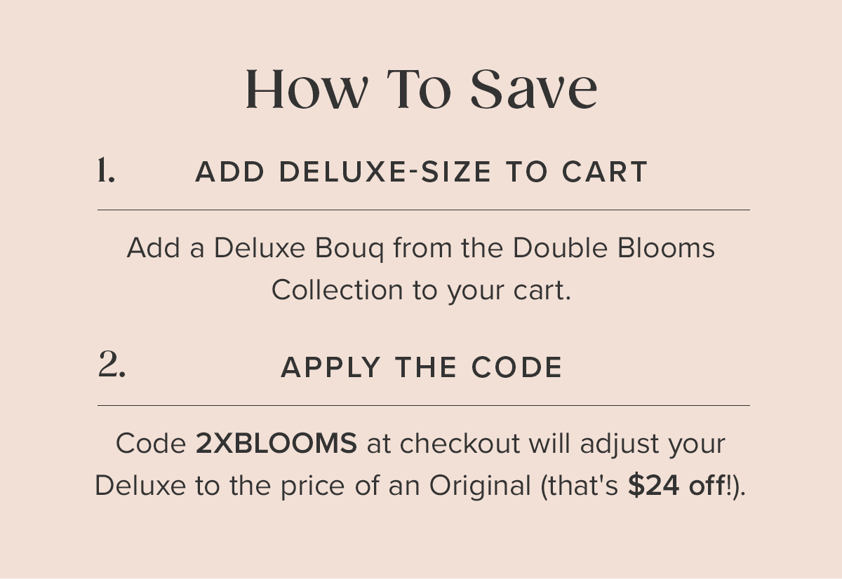 How to Save: 1. Add a Deluxe Bouq from the Double Blooms Collection to your cart. 2. Apply the code: 2XBLOOMS at checkout. This will adjust your Deluxe to the price of an Original (that's $24 off!).