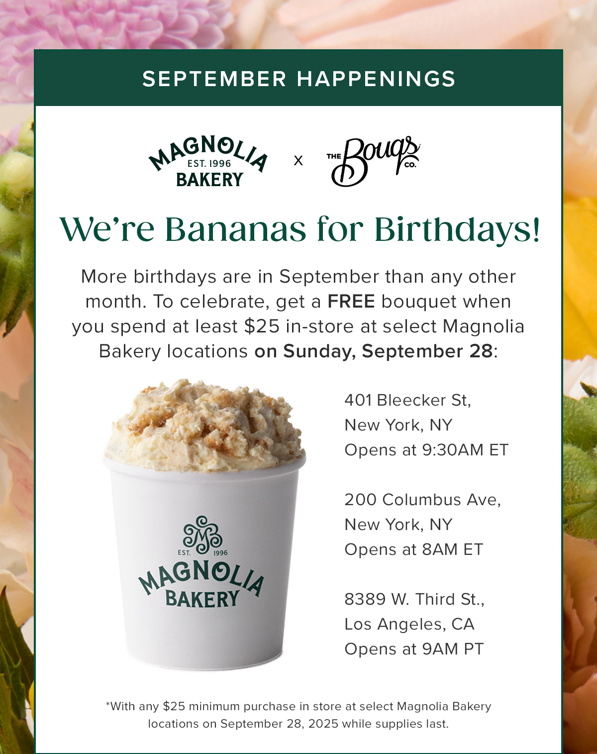 September Happenings! Magnolia Bakery x The Bouqs Co. We're Bananas for Birthdays! More birthdays are in September than any other month. To celebrate, get a FREE bouquet when you spend at least $25 in-store at select Magnolia Bakery locations on Sunday, September 28. Applicable locations 401 Bleecker St. New York, NY, 200 Columbus Ave, New York, NY, 8389 W. Third St. Lost Angeles, CA. 