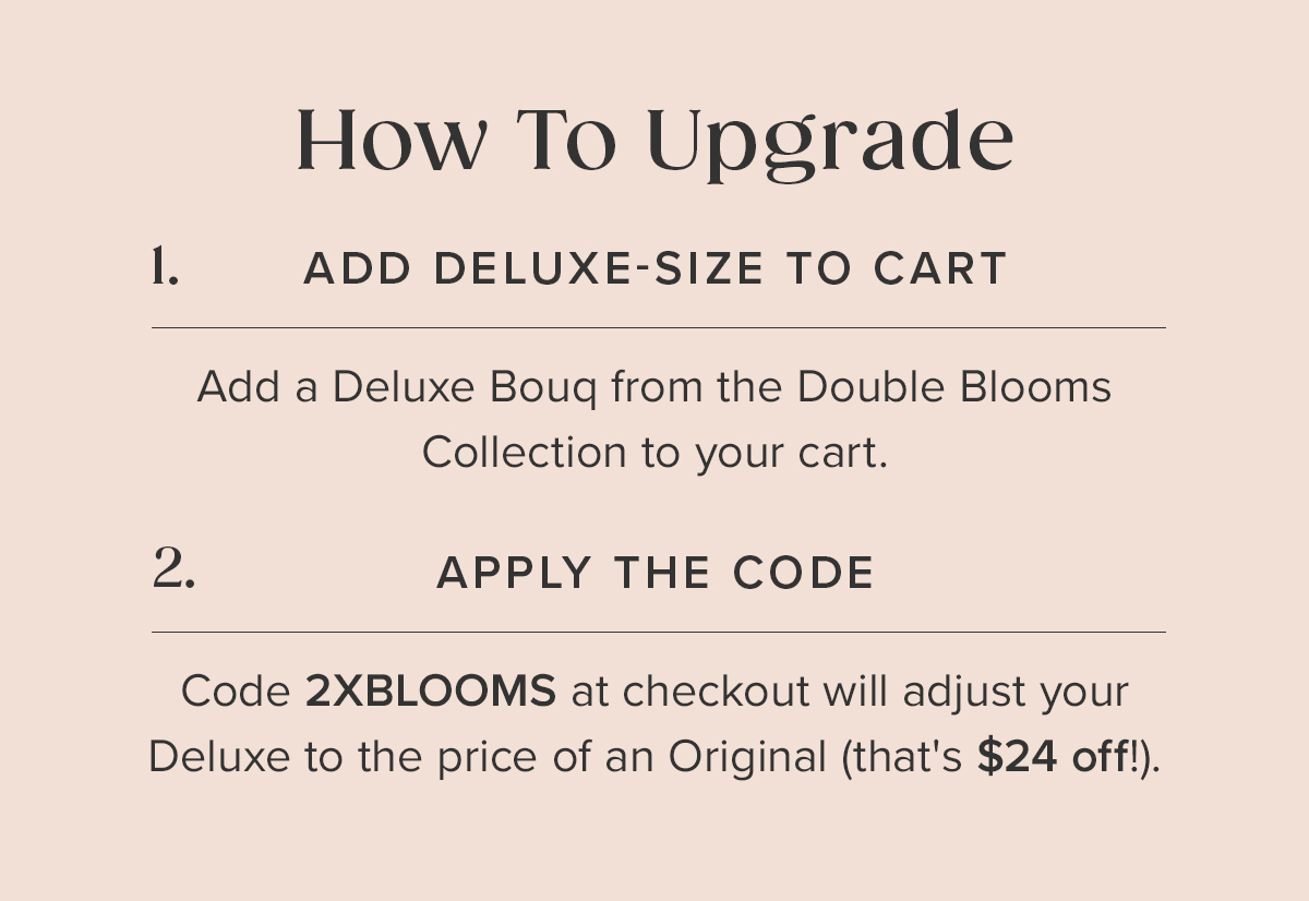 How To Upgrade: 1. Add a Deluxe Bouq from the Double Blooms Collection to your cart. 2. Apply the code: 2XBLOOMS at checkout. This will adjust your Deluxe to the price of an Original (that's $24 off!).
