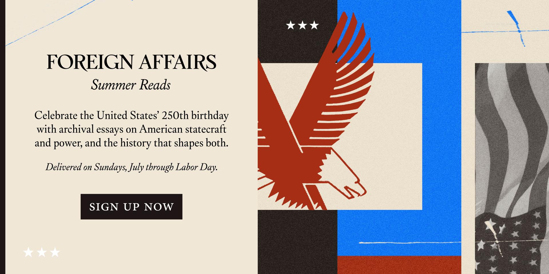 Foreign Affairs Summer Reads: Celebrate the United States’ 250th birthday with archival essays on American statecraft and power, and the history that shapes both. Delivered on Sundays, July through Labor Day. Sign Up Now
