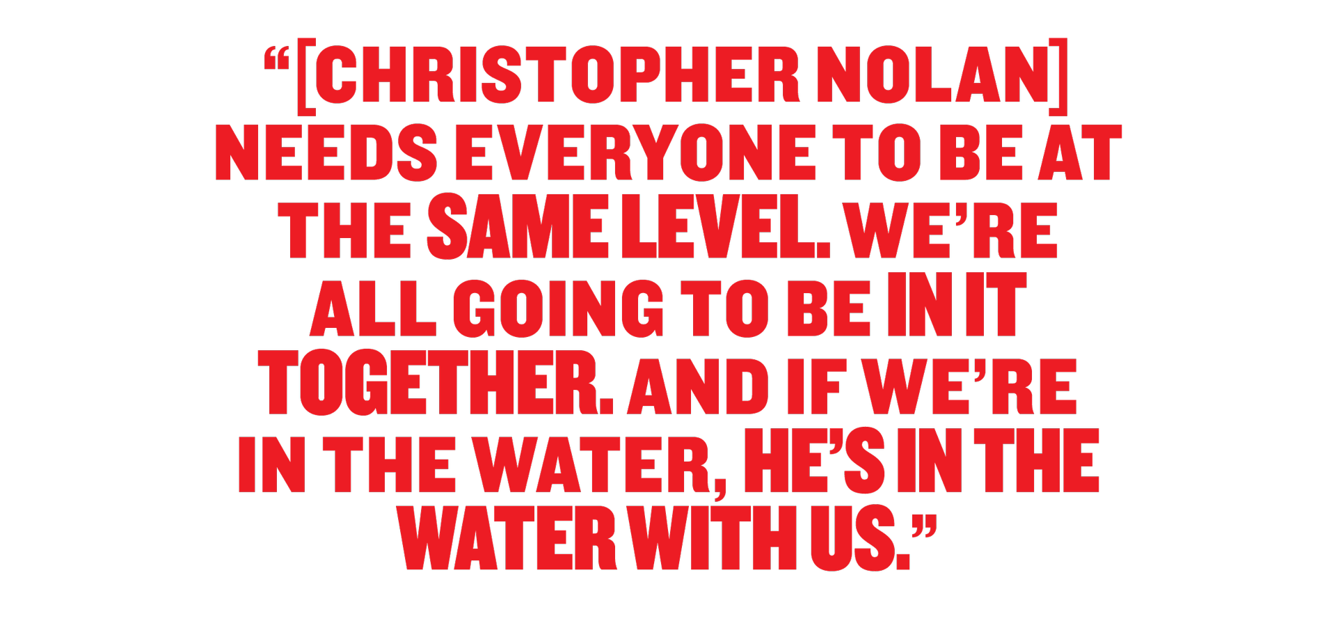 Christopher Nolan needs everyone to be the same level. We'er all going to in it together. And if we're in the water, he's in the water with us. 