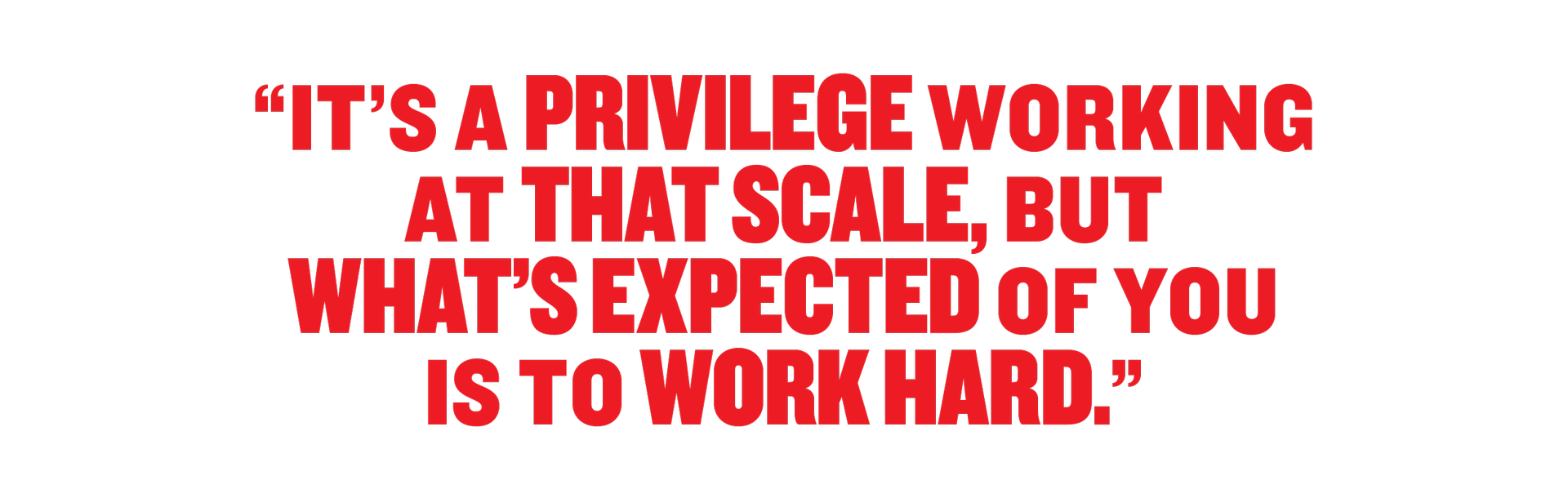 It's a privilege working at that scale, but what's expected of you is to work hard. 