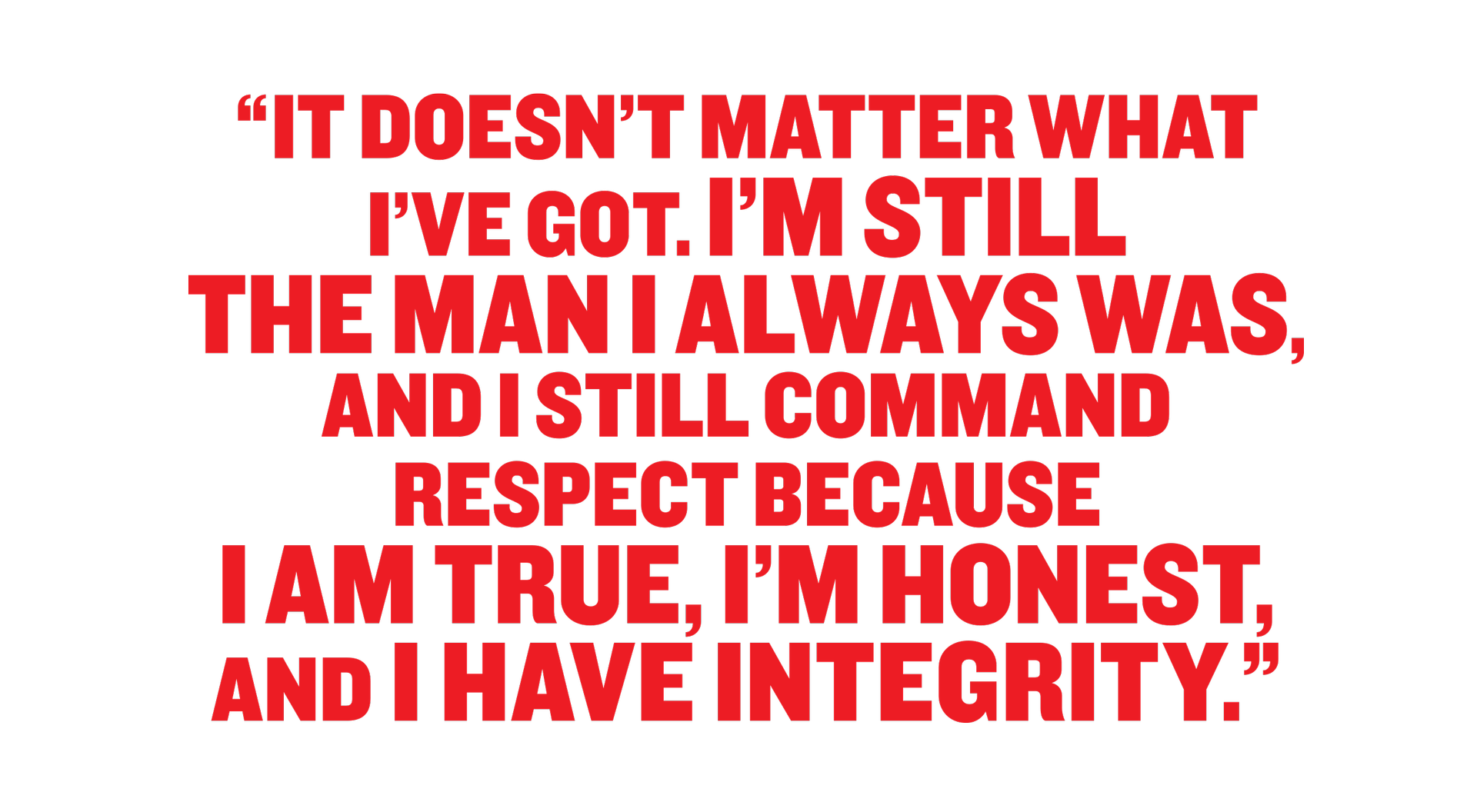 It doesn’t matter what I’ve got. I’m still the man I always was, and I still command respect because I am true, I’m honest, and I have integrity.