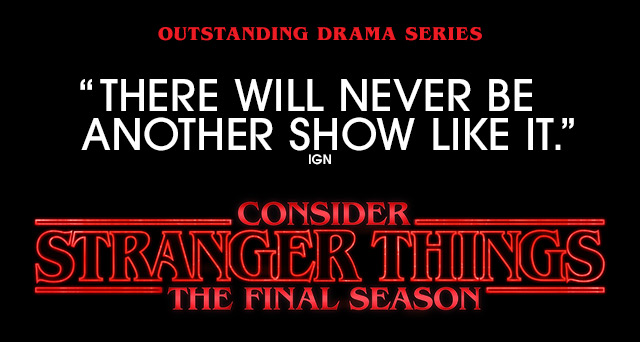 A STRANGER THINGS promotional image. Text over reads: Outstanding Drama Series. 'There Will Never Be Another Show Like It.' IGN. Consider STRANGER THINGS The Final Season.