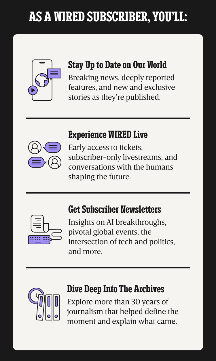 As a WIRED subscriber, you’ll: Stay up to date on our world - 
Breaking news, deeply reported features, and new and exclusive stories as they’re published. | Experience WIRED live - Early access to tickets, subscriber-only livestreams, and conversations with the humans shaping the future. | Get Subscriber Newsletters - Insights on AI breakthroughs, pivotal global events, the intersection of tech and politics, and more. | Dive deep into the archives - Explore more than 30 years of journalism that helped define the moment and explain what came.