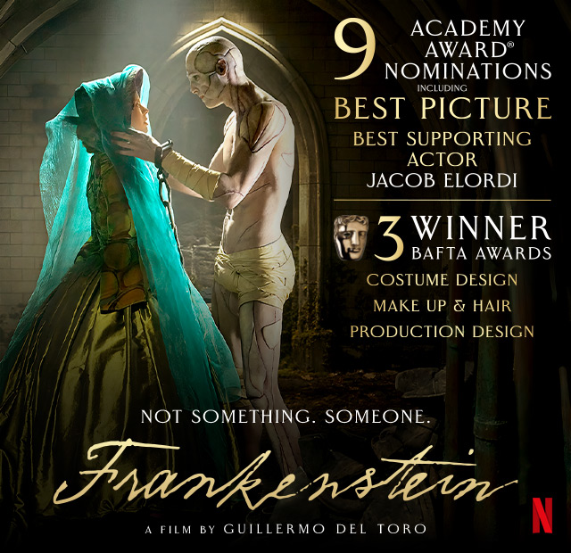 A movie poster for FRANKENSTEIN featuring Jacob Elordi and Mia Goth. Text over reads: 9 Academy Award® Nominations including best supporting actor Jacob Elordi. 3 Winner BAFTA Awards: Costume Design, Makeup & Hair, Production Design. Not something. Someone. FRANKENSTEIN. A film by Guillermo Del Toro. Netflix.