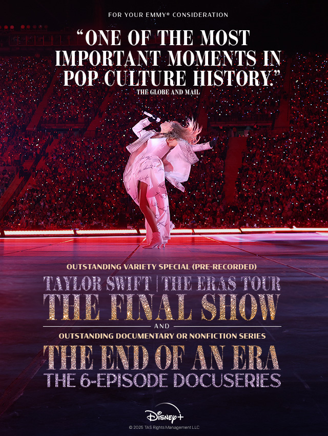 Taylor Swift performing an Eras Tour concert. Text over reads: For Your Emmy® Consideration 'One of the most important moments in pop culture history.' The Globe and Mail. Outstanding Variety Special (Pre-Recorded) Taylor Swift | The Eras Tour, The Final Show and Outstanding Documentary or Nonfiction Series The End of an Era the 6-Episode Docuseries. Disney+ ©2026 TAS Rights Management LLC.