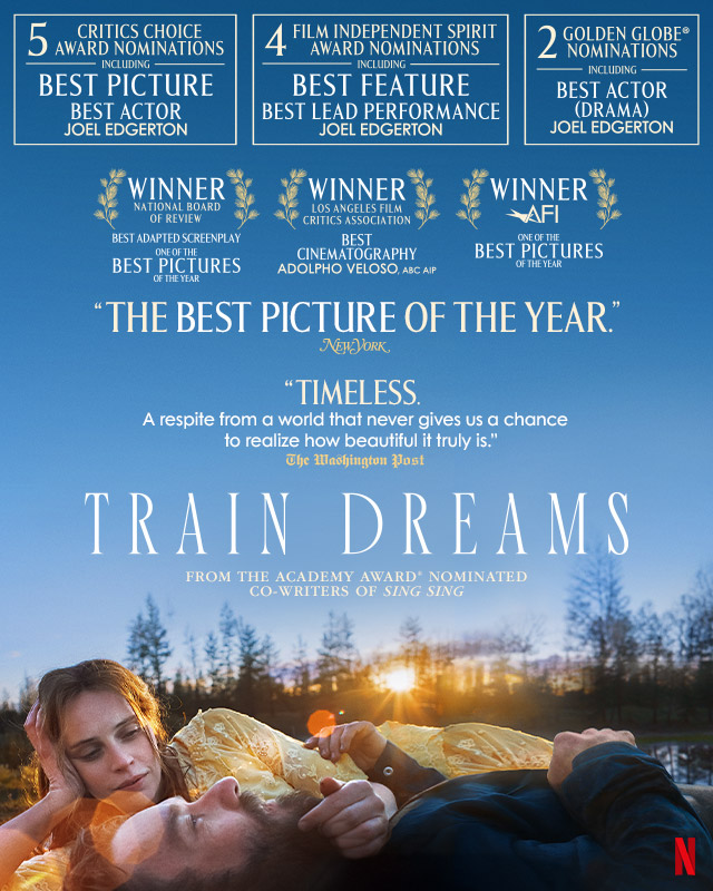 TRAIN DREAMS movie poster featuring two characters laying on a field at sunset. Text over reads: 5 Critics Choice Award Nominations including: Best Picture, Best Actor: Joel Edgerton. 4 Film Independent Spirit Award Nominations Including: Best Feature, Best Lead Performance: Joel Edgerton. 2 Golden Globe® Nominations Including: Best Actor (Drama) Joel Edgerton. Winner: National Board of Review, Best Adapted Screenplay. Winner: Los Angeles Film Critics Association, Best Cinematography: Adolpho Veloso. Winner: AFI One of the Best Pictures of the Year. 