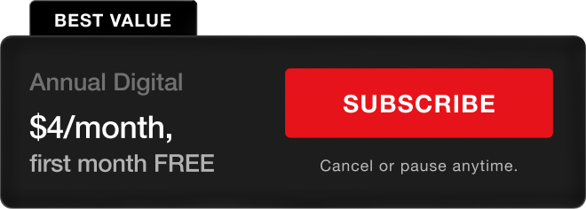 BEST VALUE. Annual Digital - $4/month, first month FREE. Subscribe. Cancel or pause anytime.