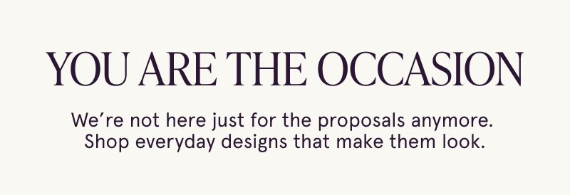 You are the occasion. We’re not here just for the proposals anymore. Find everyday designs that make them look.