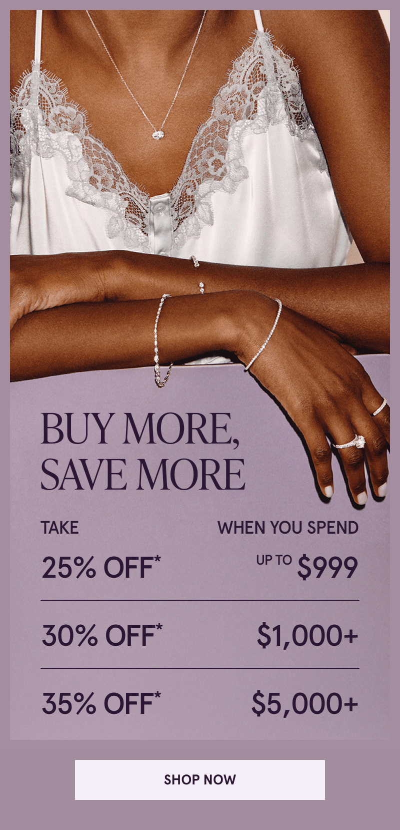 Model in diamond jewelry. Buy more, save more. 25% OFF Up to $999. 30% OFF $1K+. 35% OFF* $5K+. Click here to shop now