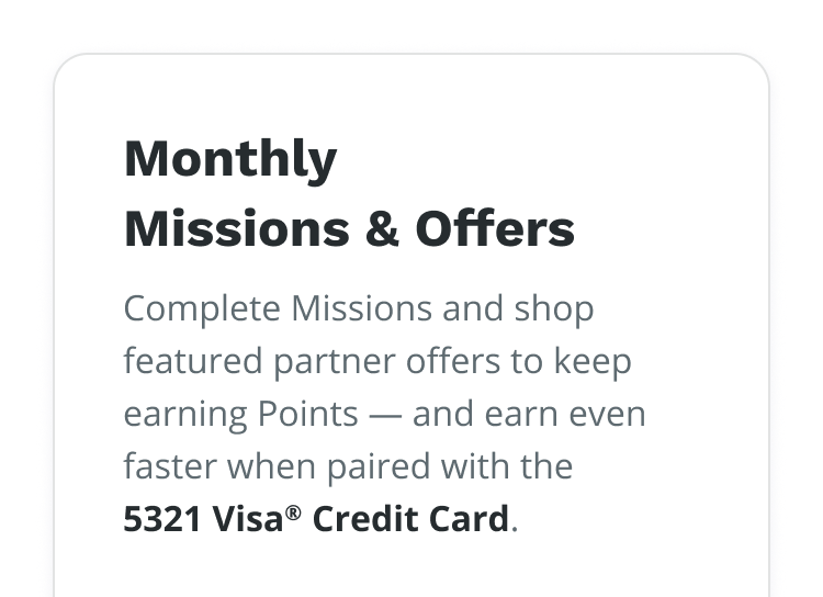 Monthly Missions & Offers | Complete Missions and shop featured partner offer to keep earning Points – and earn even faster when paired with the 5321 Visa® Credit Card.