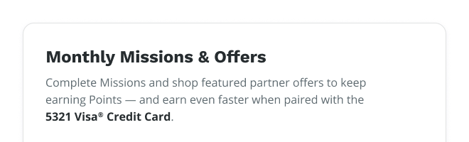 Monthly Missions & Offers | Complete Missions and shop featured partner offer to keep earning Points – and earn even faster when paired with the 5321 Visa® Credit Card.