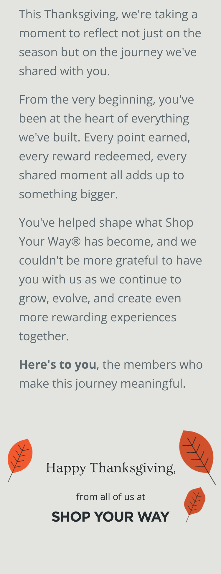This Thanksgiving, we're taking a moment to reflect not just on the season but on the journey we've shared with you. From the very beginning, you've been at the heart of everything we've built. Every point earned, every reward redeemed, every shared moment all adds up to something bigger. You've helped shape what Shop Your Way® has become, and we couldn't be more grateful to have you with us as we continue to grow, evolve, and create even more rewarding experiences together. Here's to you, the members who make this  journey meaningful. | Happy Thanksgiving from all of us at SHOP YOUR WAY