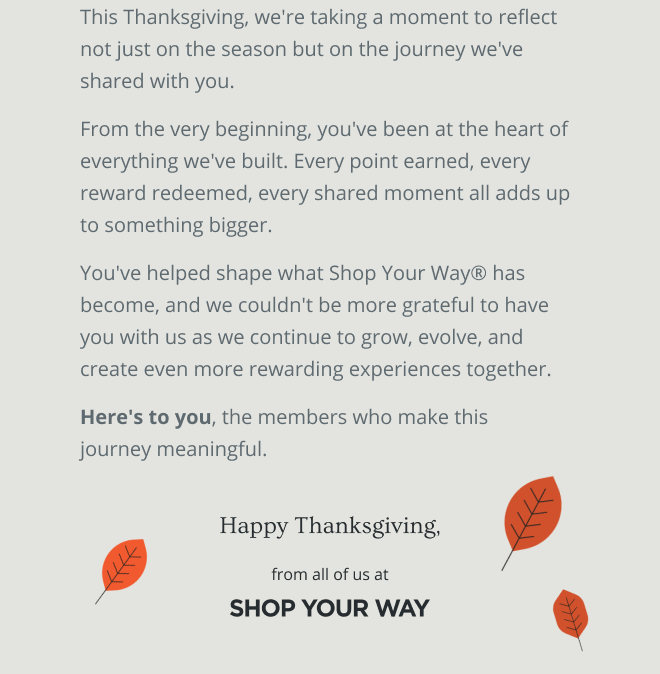 This Thanksgiving, we're taking a moment to reflect not just on the season but on the journey we've shared with you. From the very beginning, you've been at the heart of everything we've built. Every point earned, every reward redeemed, every shared moment all adds up to something bigger. You've helped shape what Shop Your Way® has become, and we couldn't be more grateful to have you with us as we continue to grow, evolve, and create even more rewarding experiences together. Here's to you, the members who make this  journey meaningful. | Happy Thanksgiving from all of us at SHOP YOUR WAY
