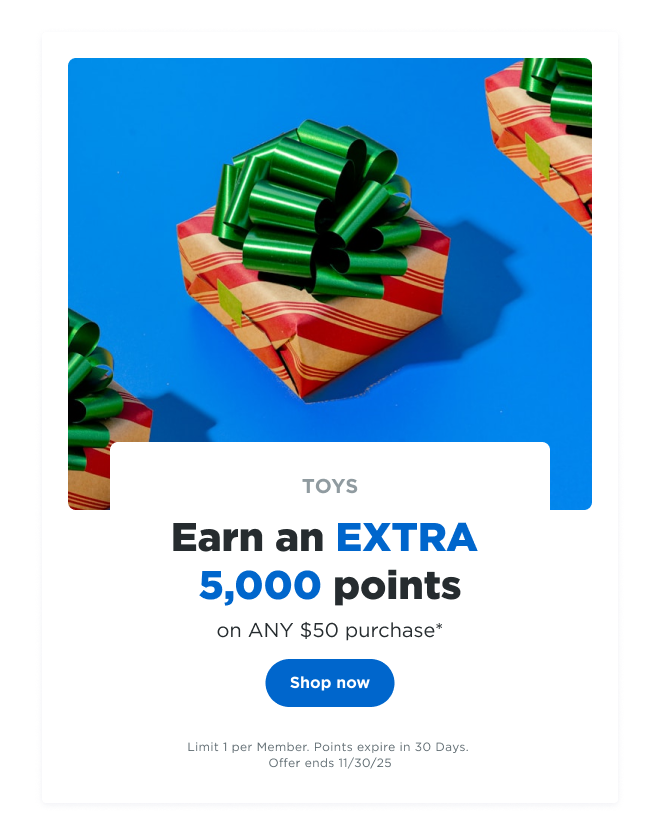 TOYS | Earn an EXTRA 5,000 points on ANY $50 purchase* Shop now | Limit 1 per Member. Points expire in 30 Days. Offer ends 11/30/25