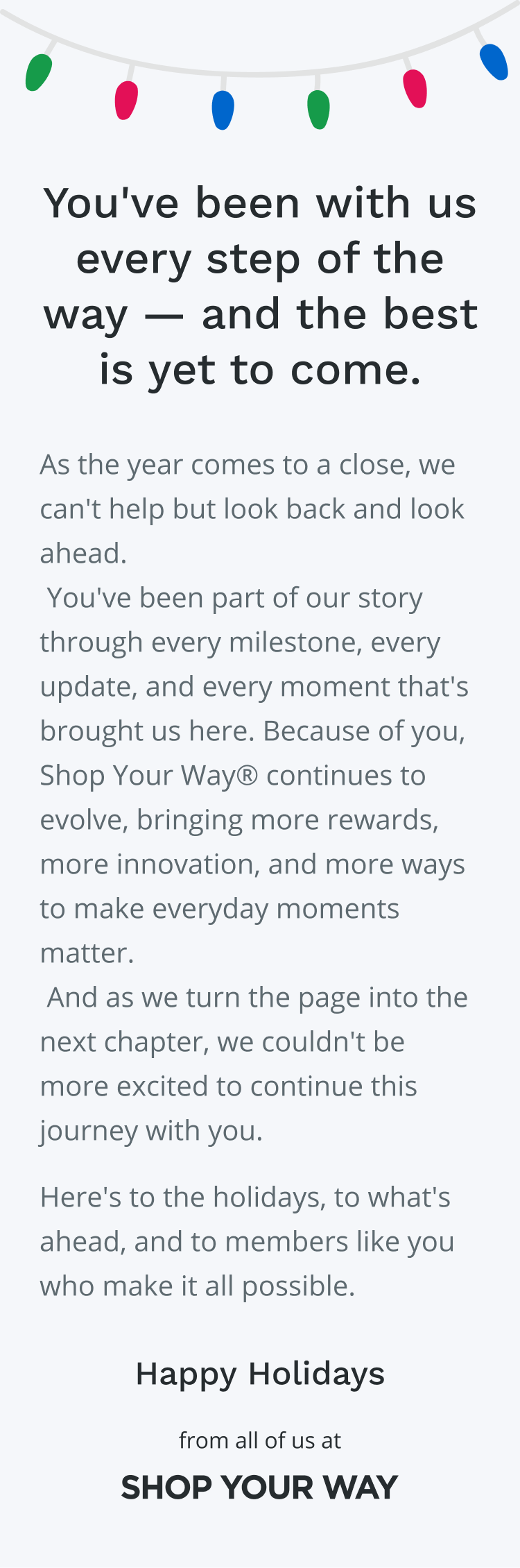 You've been with us every  step of the way - and the best is yet to come. | As the year comes to a close, we can't help but look back and look ahead.  You've been part of our story through every milestone, every update, and every moment that's brought us here. Because of you, Shop Your Way® continues to evolve, bringing more rewards, more innovation, and more ways to make everyday moments matter.  And as we turn the page into the next chapter, we couldn't be more excited to continue this journey with you. Here's to the holidays, to what's ahead, and to members like you who make it all possible. |  Happy Holidays |  from all of us at |  SHOP YOUR WAY